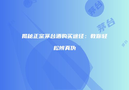 揭秘正宗茅台酒购买途径：教你轻松辨真伪