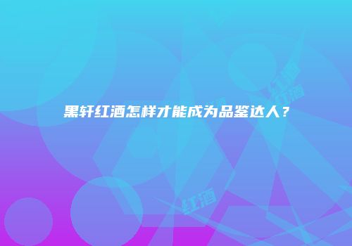 黑轩红酒怎样才能成为品鉴达人？
