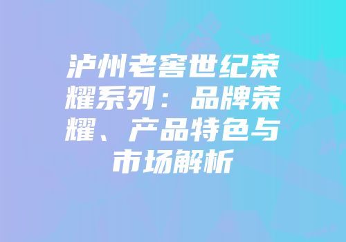泸州老窖世纪荣耀系列：品牌荣耀、产品特色与市场解析