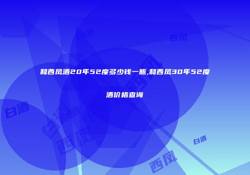 和西凤酒20年52度多少钱一瓶,和西凤30年52度酒价格查询