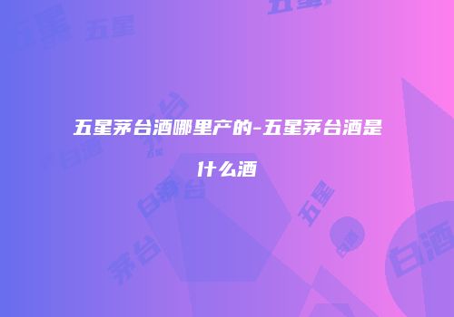 五星茅台酒哪里产的-五星茅台酒是什么酒