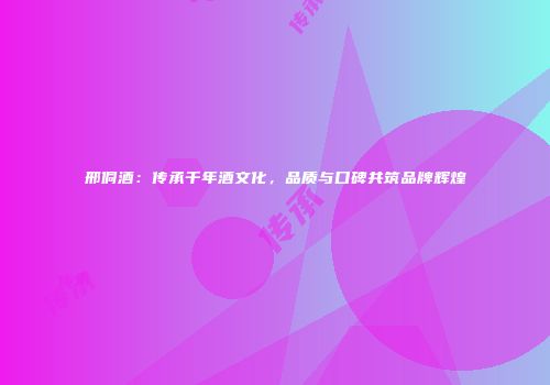 邢侗酒：传承千年酒文化，品质与口碑共筑品牌辉煌