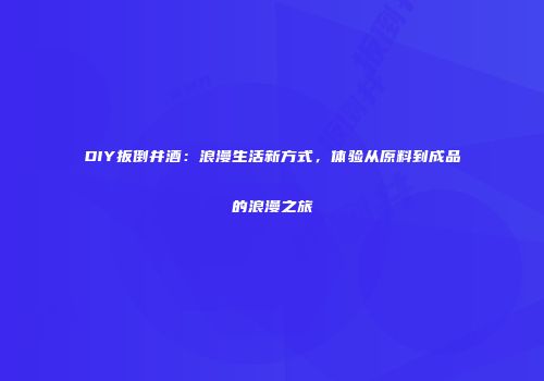 DIY扳倒井酒：浪漫生活新方式，体验从原料到成品的浪漫之旅