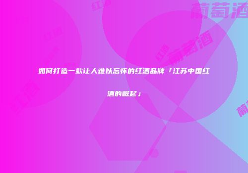 如何打造一款让人难以忘怀的红酒品牌「江苏中国红酒的崛起」