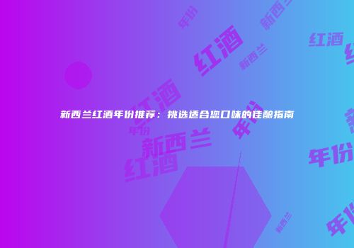 新西兰红酒年份推荐：挑选适合您口味的佳酿指南