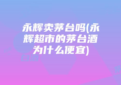 永辉卖茅台吗(永辉超市的茅台酒为什么便宜)