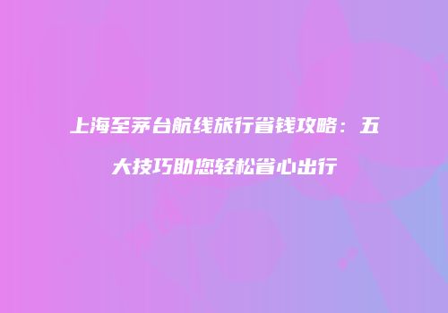 上海至茅台航线旅行省钱攻略：五大技巧助您轻松省心出行