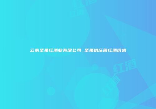 云南圣果红酒业有限公司_圣果树庄园红酒价格