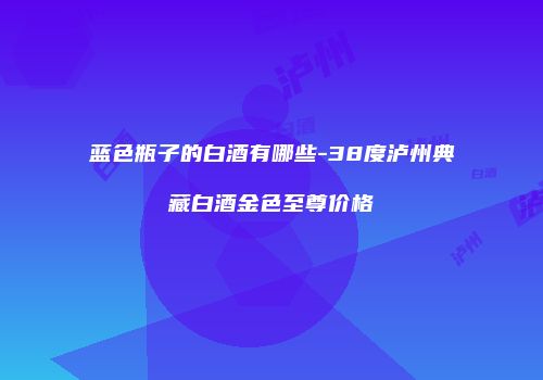 蓝色瓶子的白酒有哪些-38度泸州典藏白酒金色至尊价格