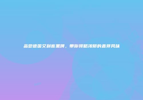 品尝德国艾利客黑啤，带你领略浓郁的麦芽风味