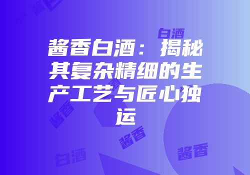 酱香白酒：揭秘其复杂精细的生产工艺与匠心独运