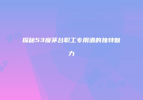 探秘53度茅台职工专用酒的独特魅力
