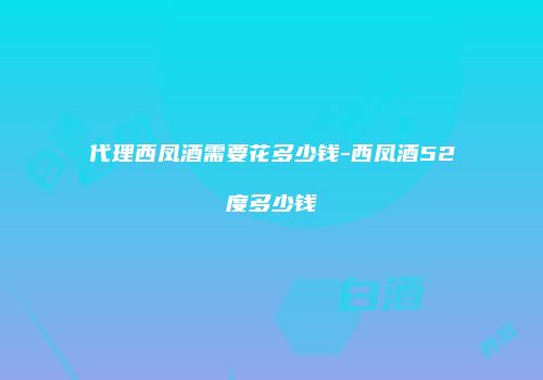 代理西凤酒需要花多少钱-西凤酒52度多少钱