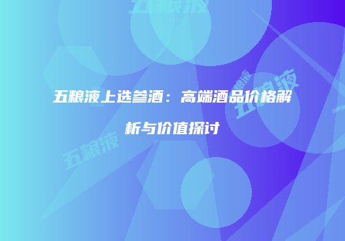 五粮液上选参酒：高端酒品价格解析与价值探讨