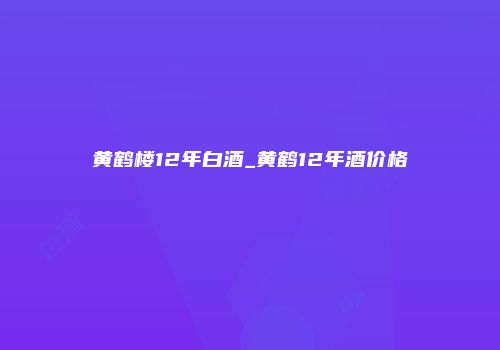 黄鹤楼12年白酒_黄鹤12年酒价格
