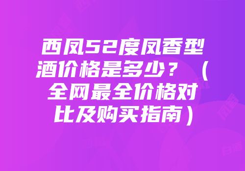 西凤52度凤香型酒价格是多少？（全网最全价格对比及购买指南）