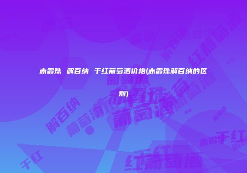 赤霞珠 解百纳 干红葡萄酒价格(赤霞珠解百纳的区别)