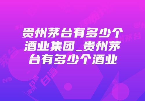 贵州茅台有多少个酒业集团_贵州茅台有多少个酒业