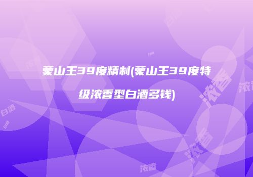 蒙山王39度精制(蒙山王39度特级浓香型白酒多钱)