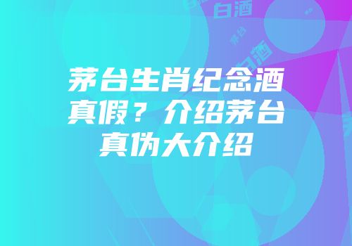 茅台生肖纪念酒真假？介绍茅台真伪大介绍