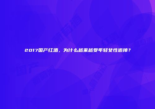 2017国产红酒，为什么越来越受年轻女性追捧？