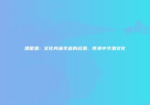 酒星酒：文化内涵丰富的名酒，传承中华酒文化