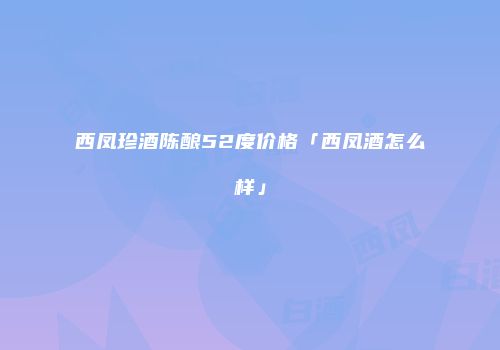 西凤珍酒陈酿52度价格「西凤酒怎么样」