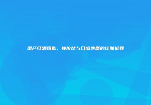 国产红酒精选：性价比与口感兼备的佳酿推荐
