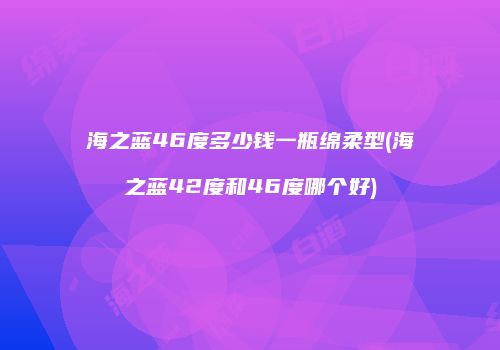 海之蓝46度多少钱一瓶绵柔型(海之蓝42度和46度哪个好)