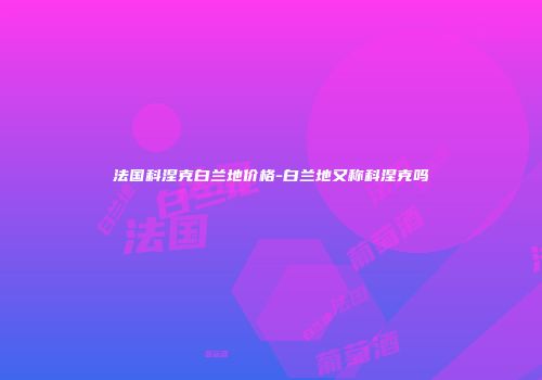 法国科涅克白兰地价格-白兰地又称科涅克吗