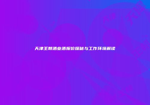 天津王朝酒业酒报价探秘与工作环境解读