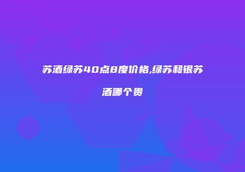 苏酒绿苏40点8度价格,绿苏和银苏酒哪个贵