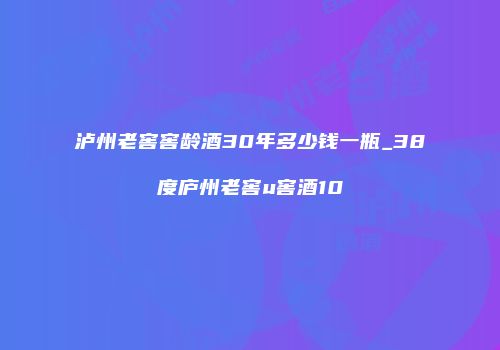 泸州老窖窖龄酒30年多少钱一瓶_38度庐州老窖u窖酒10