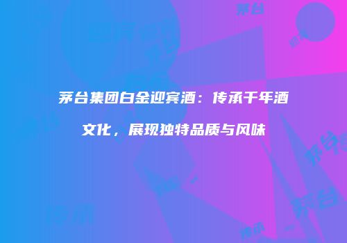 茅台集团白金迎宾酒：传承千年酒文化，展现独特品质与风味