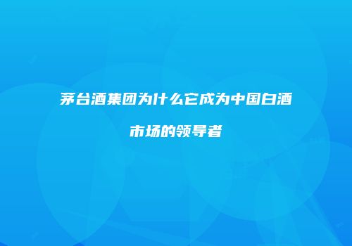 茅台酒集团为什么它成为中国白酒市场的领导者