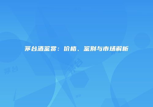 茅台酒鉴赏：价格、鉴别与市场解析