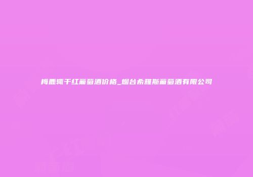 梅鹿辄干红葡萄酒价格_烟台希雅斯葡萄酒有限公司
