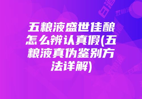 五粮液盛世佳酿怎么辨认真假(五粮液真伪鉴别方法详解)
