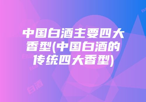 中国白酒主要四大香型(中国白酒的传统四大香型)
