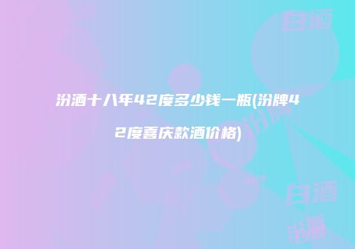 汾酒十八年42度多少钱一瓶(汾牌42度喜庆款酒价格)