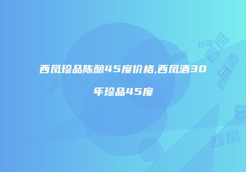 西凤珍品陈酿45度价格,西凤酒30年珍品45度