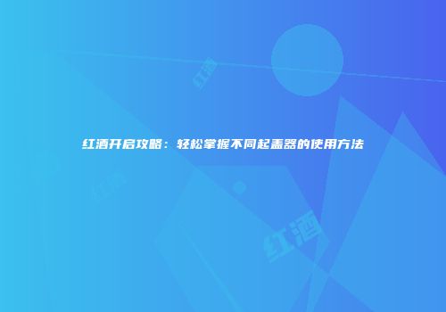 红酒开启攻略：轻松掌握不同起盖器的使用方法