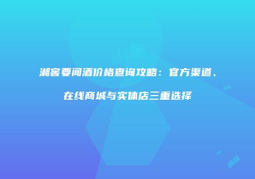 湘窖要闻酒价格查询攻略：官方渠道、在线商城与实体店三重选择