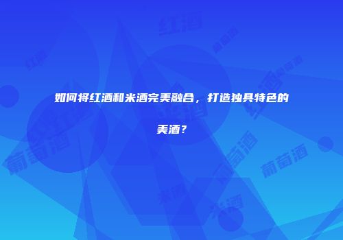 如何将红酒和米酒完美融合，打造独具特色的美酒？