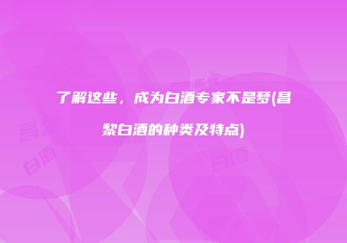 了解这些，成为白酒专家不是梦(昌黎白酒的种类及特点)