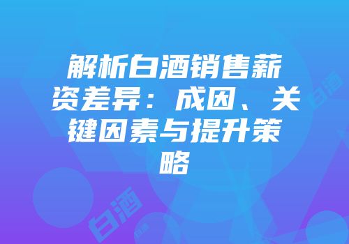 解析白酒销售薪资差异：成因、关键因素与提升策略