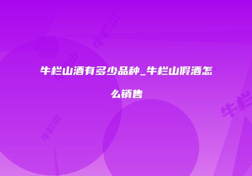 牛栏山酒有多少品种_牛栏山假酒怎么销售