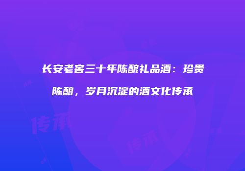 长安老窖三十年陈酿礼品酒：珍贵陈酿，岁月沉淀的酒文化传承