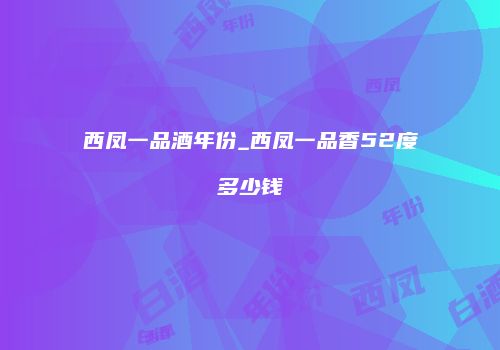 西凤一品酒年份_西凤一品香52度多少钱