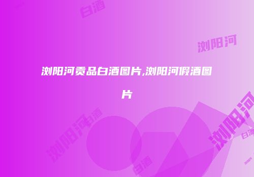 浏阳河贡品白酒图片,浏阳河假酒图片